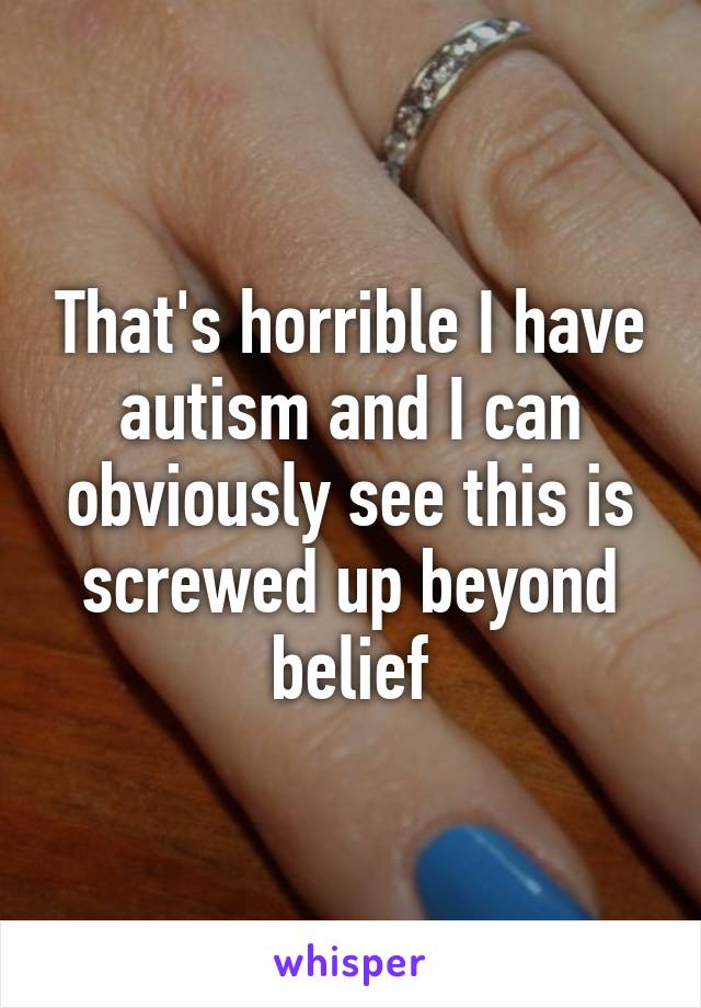 That's horrible I have autism and I can obviously see this is screwed up beyond belief