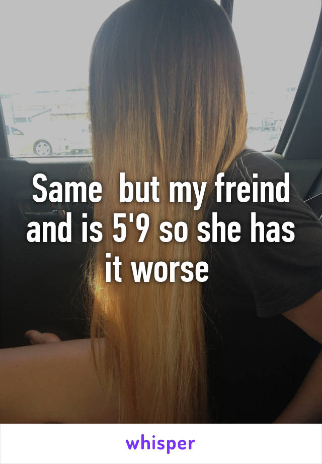 Same  but my freind and is 5'9 so she has it worse 