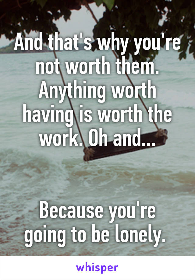 And that's why you're not worth them. Anything worth having is worth the work. Oh and...


Because you're going to be lonely. 