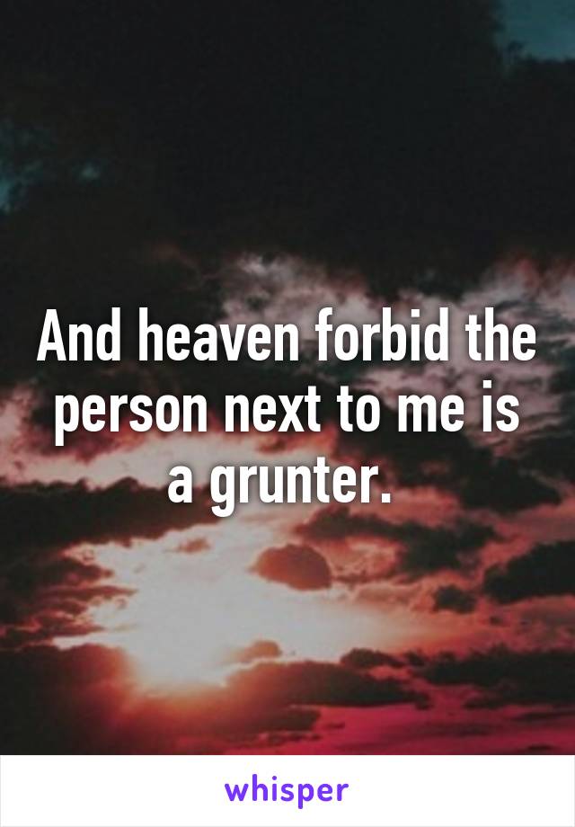 And heaven forbid the person next to me is a grunter. 