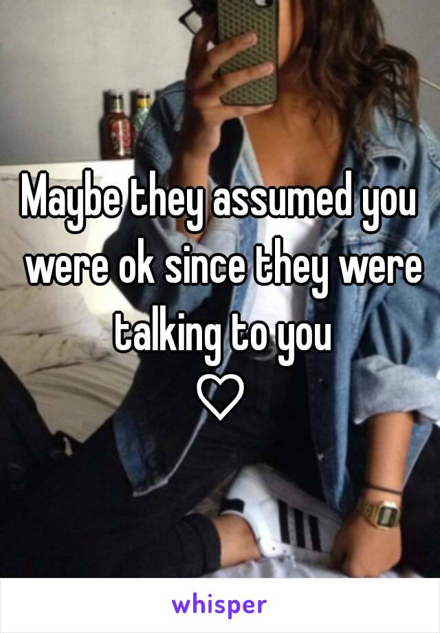 Maybe they assumed you were ok since they were talking to you
♡