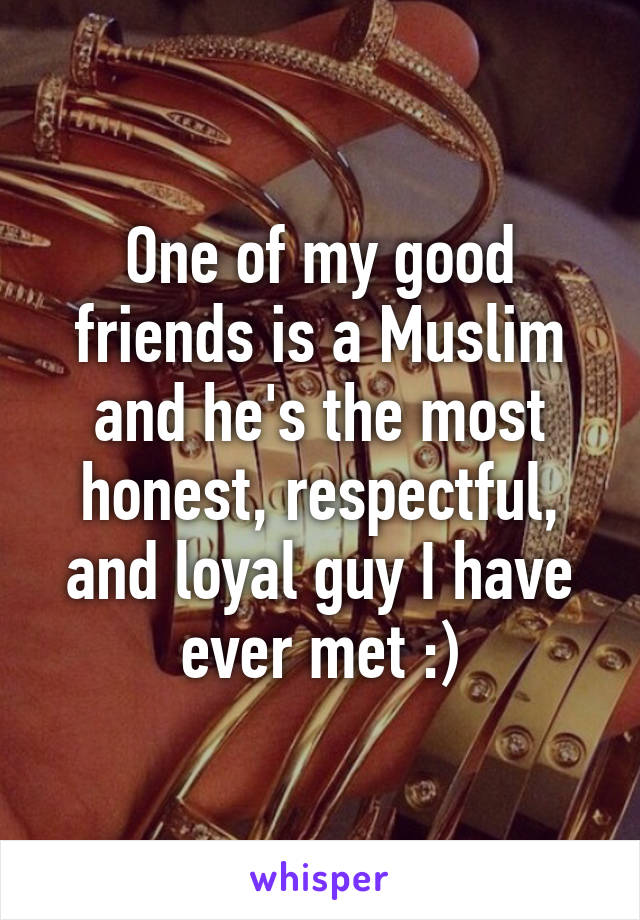 One of my good friends is a Muslim and he's the most honest, respectful, and loyal guy I have ever met :)