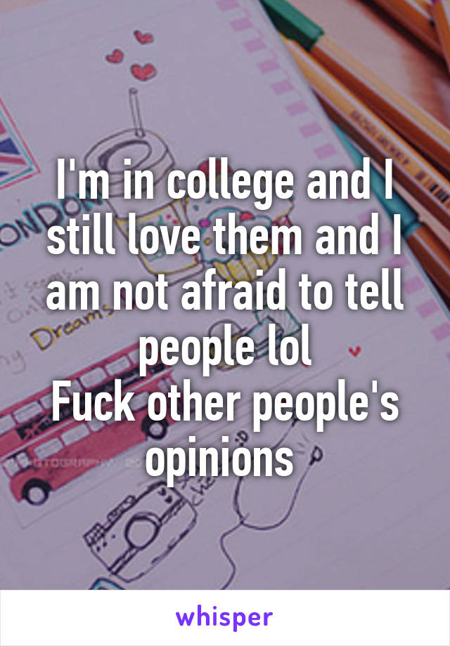 I'm in college and I still love them and I am not afraid to tell people lol
Fuck other people's opinions 