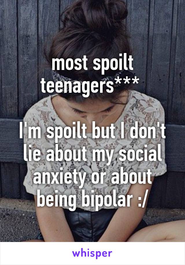 most spoilt teenagers*** 

I'm spoilt but I don't lie about my social anxiety or about being bipolar :/