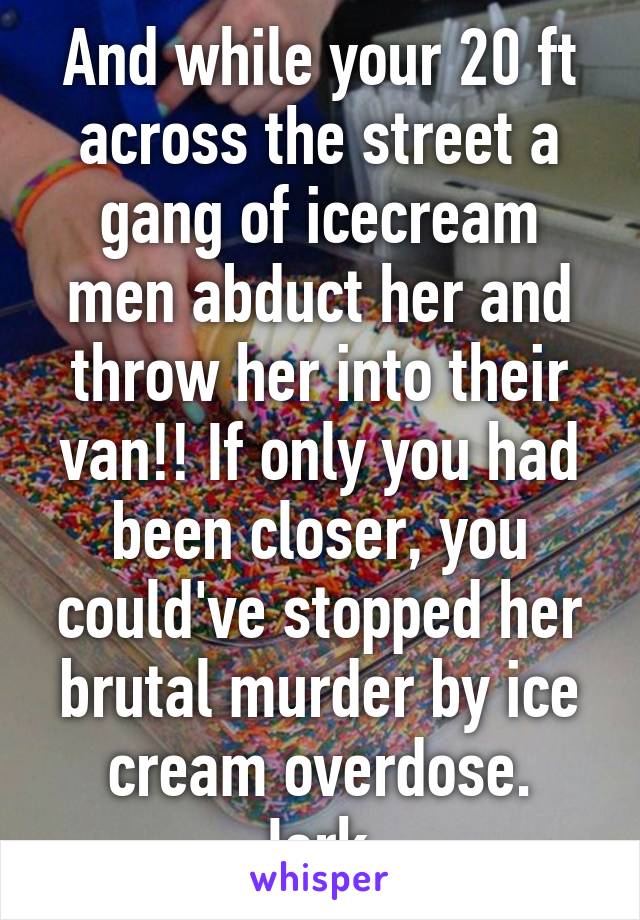 And while your 20 ft across the street a gang of icecream men abduct her and throw her into their van!! If only you had been closer, you could've stopped her brutal murder by ice cream overdose. Jerk.