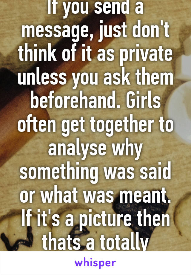 If you send a message, just don't think of it as private unless you ask them beforehand. Girls often get together to analyse why something was said or what was meant. If it's a picture then thats a totally different story. 