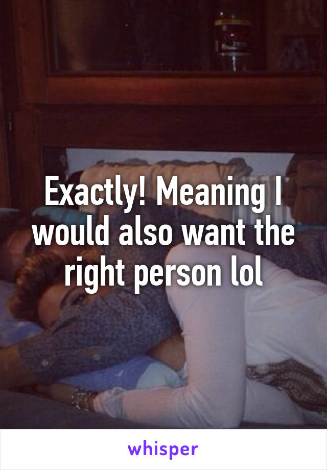 Exactly! Meaning I would also want the right person lol