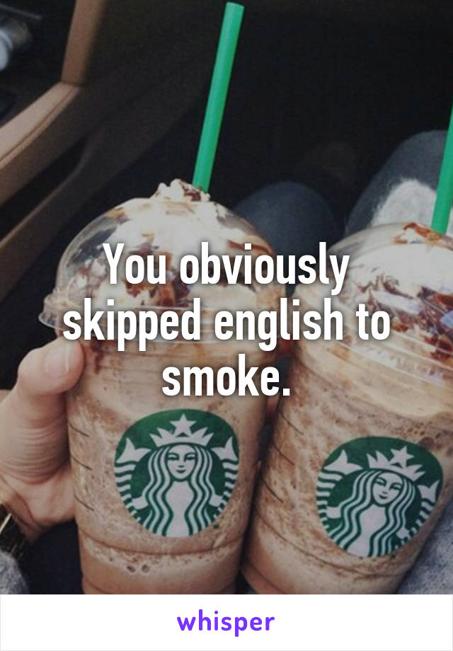 You obviously skipped english to smoke.