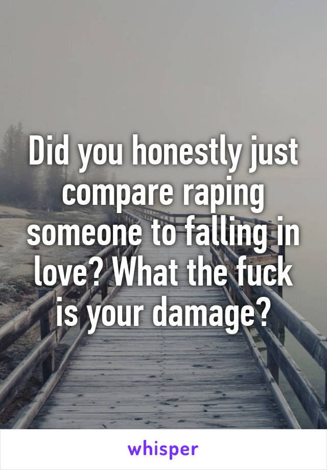 Did you honestly just compare raping someone to falling in love? What the fuck is your damage?