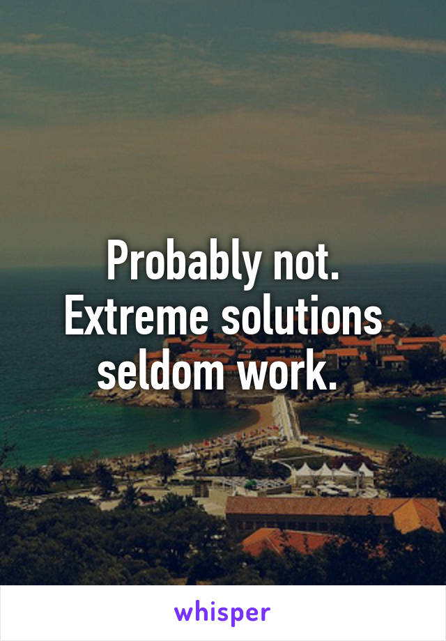 Probably not. Extreme solutions seldom work. 
