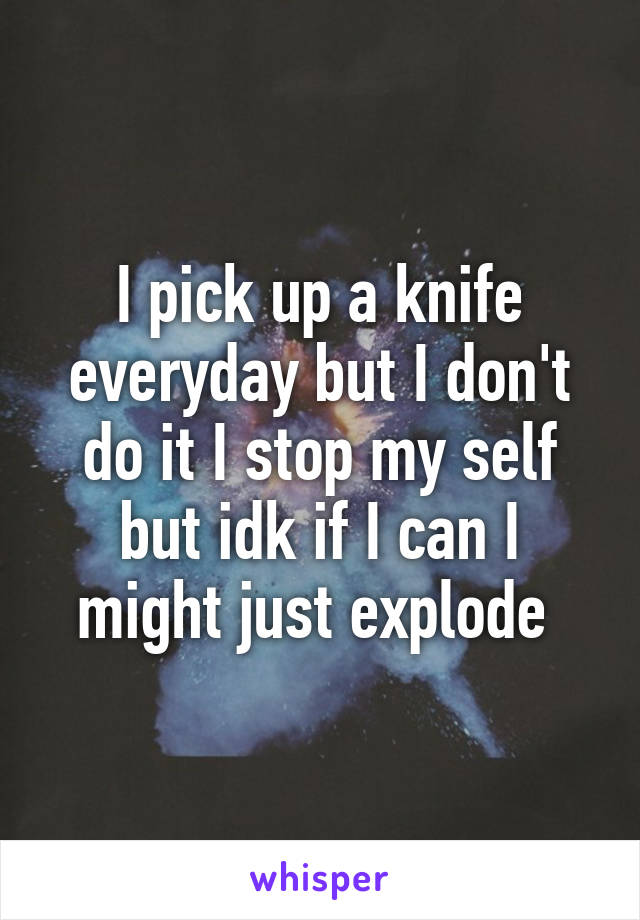 I pick up a knife everyday but I don't do it I stop my self but idk if I can I might just explode 