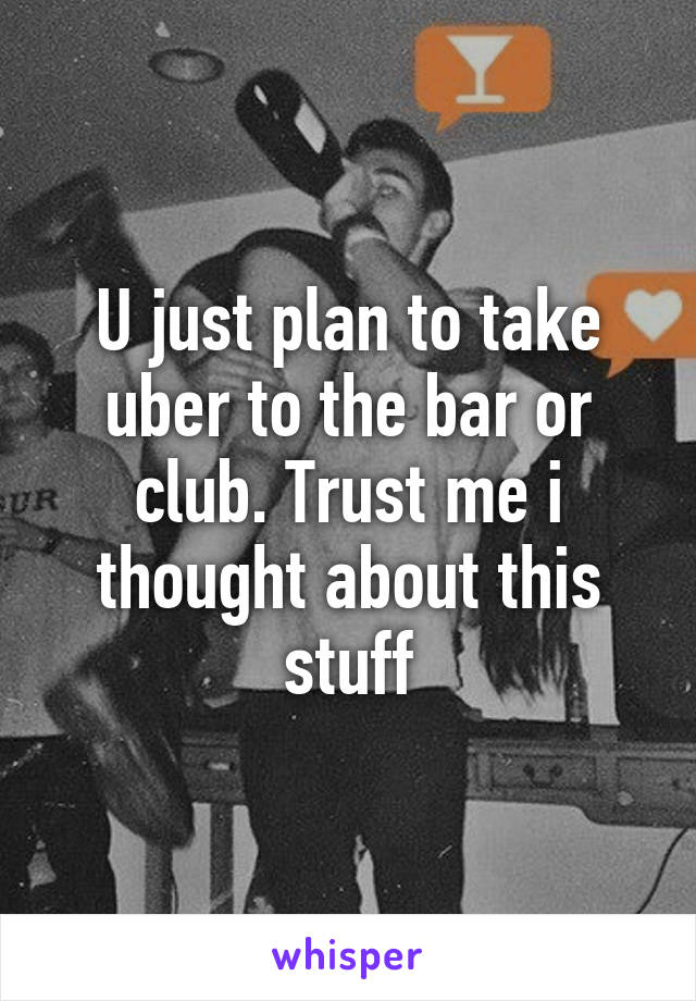 U just plan to take uber to the bar or club. Trust me i thought about this stuff