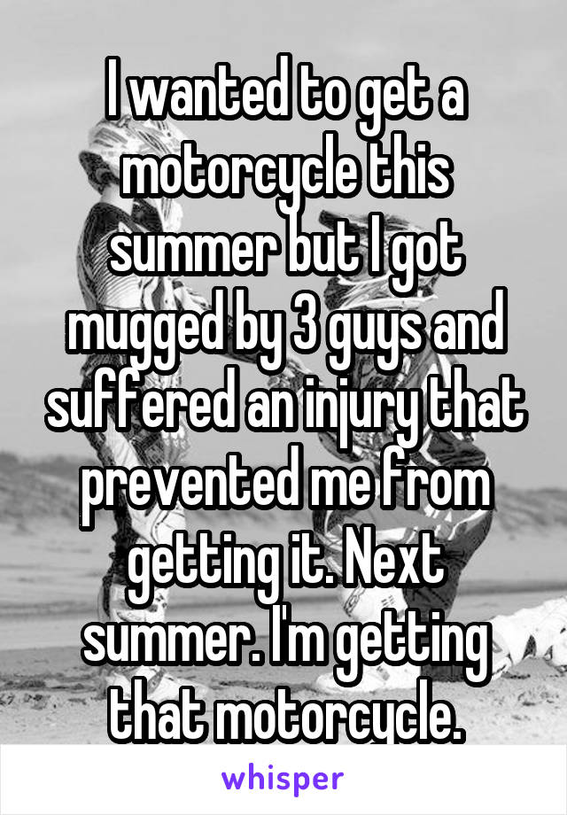 I wanted to get a motorcycle this summer but I got mugged by 3 guys and suffered an injury that prevented me from getting it. Next summer. I'm getting that motorcycle.