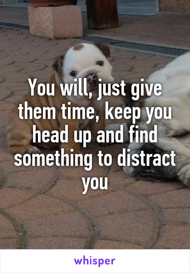 You will, just give them time, keep you head up and find something to distract you