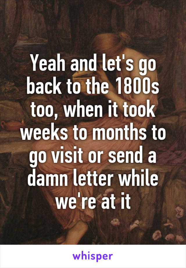 Yeah and let's go back to the 1800s too, when it took weeks to months to go visit or send a damn letter while we're at it