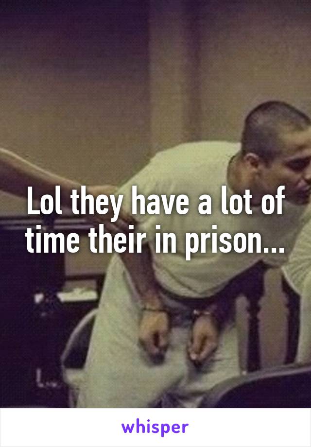 Lol they have a lot of time their in prison...