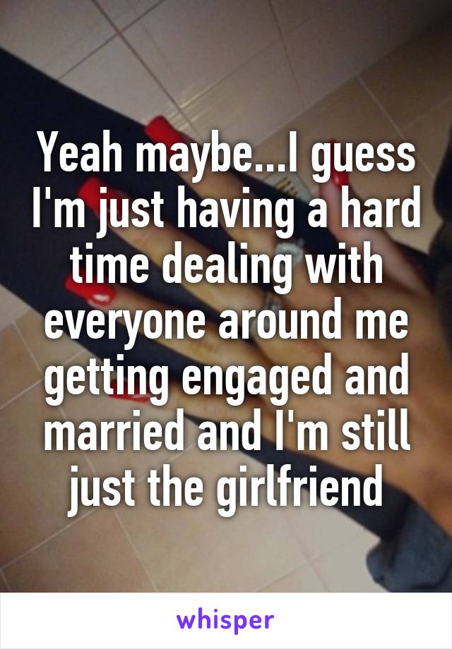 Yeah maybe...I guess I'm just having a hard time dealing with everyone around me getting engaged and married and I'm still just the girlfriend