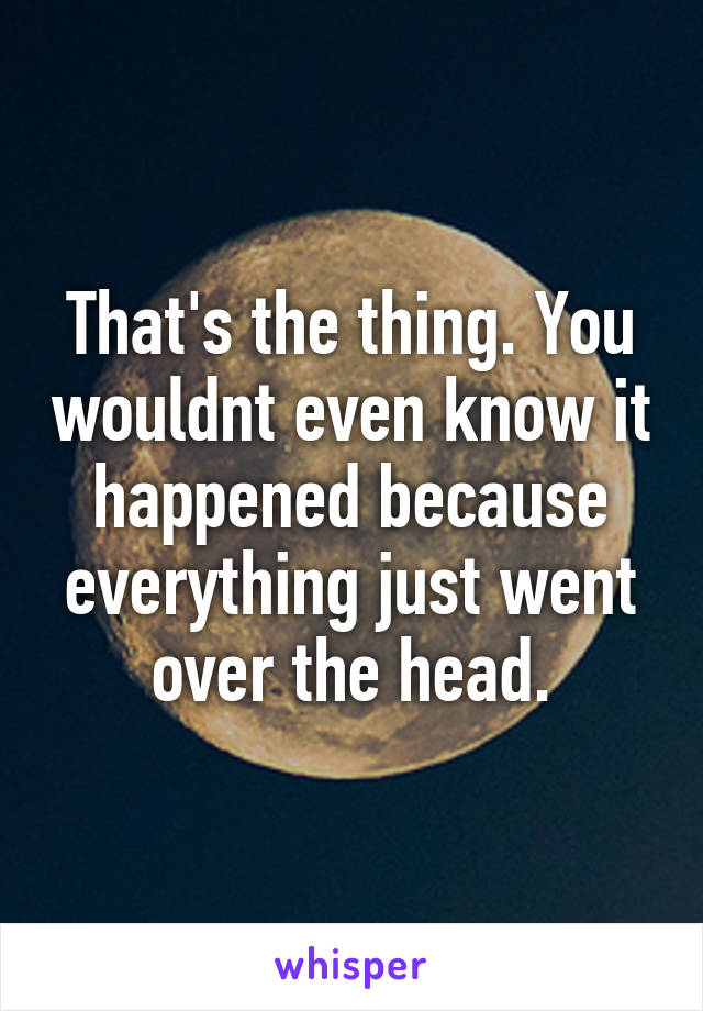 That's the thing. You wouldnt even know it happened because everything just went over the head.