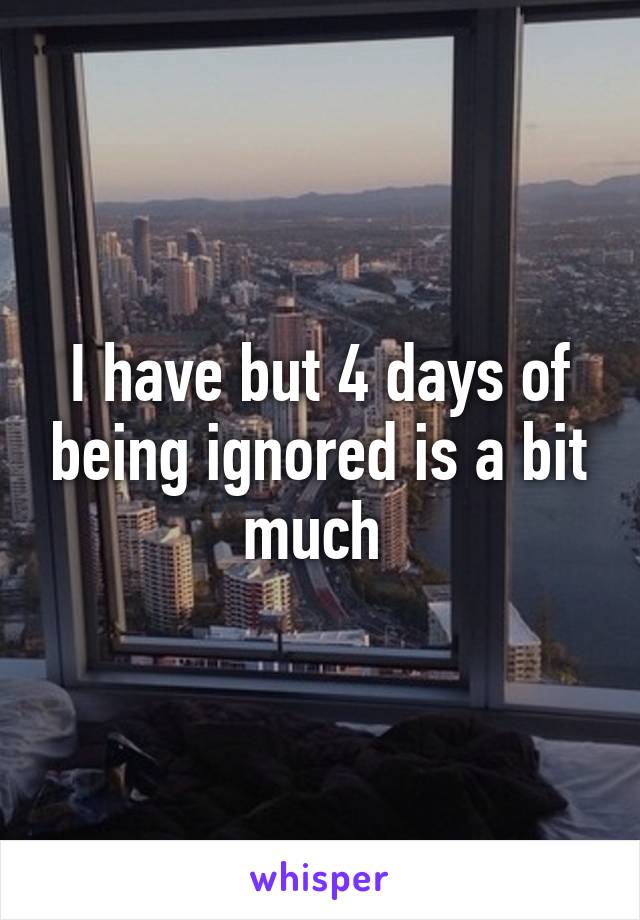 I have but 4 days of being ignored is a bit much 