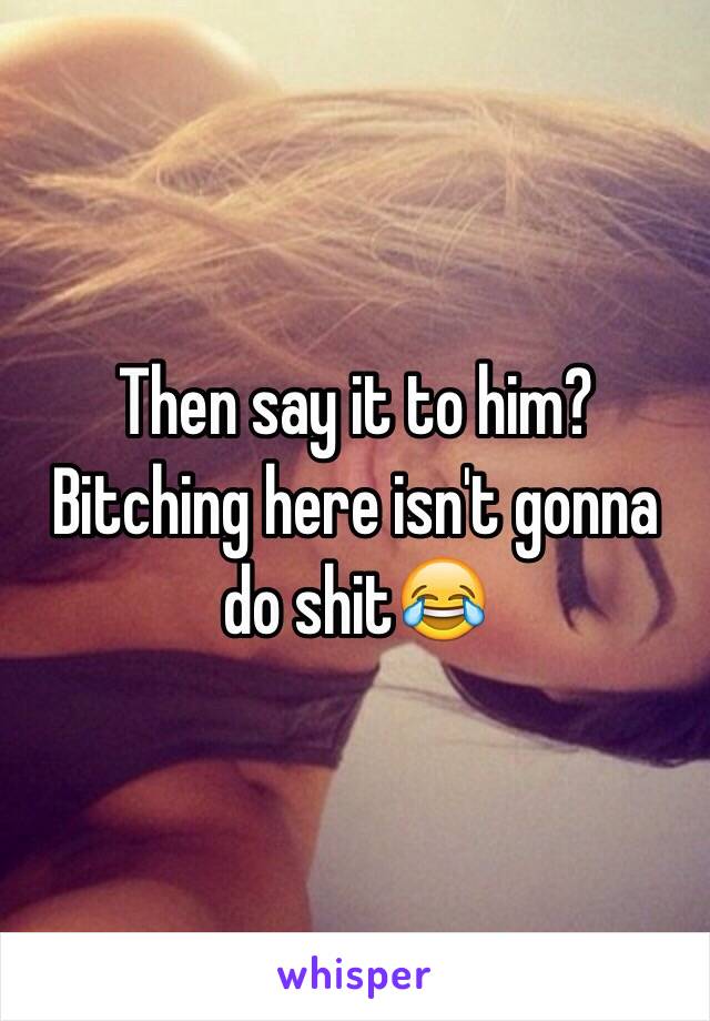 Then say it to him? Bitching here isn't gonna do shit😂