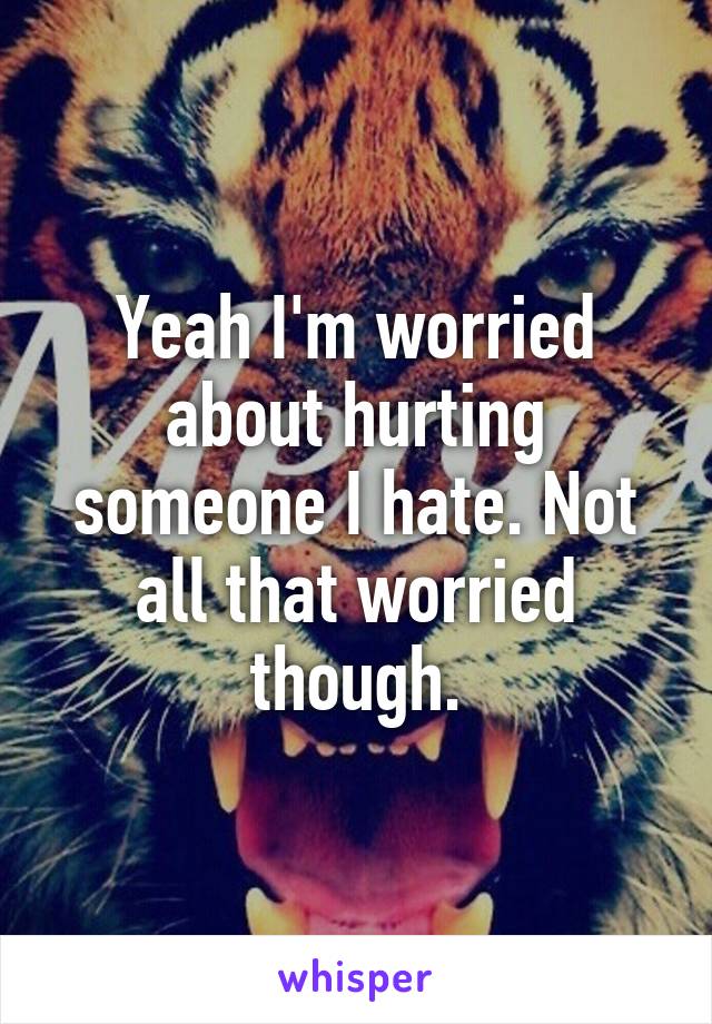 Yeah I'm worried about hurting someone I hate. Not all that worried though.