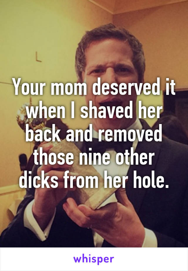 Your mom deserved it when I shaved her back and removed those nine other dicks from her hole.