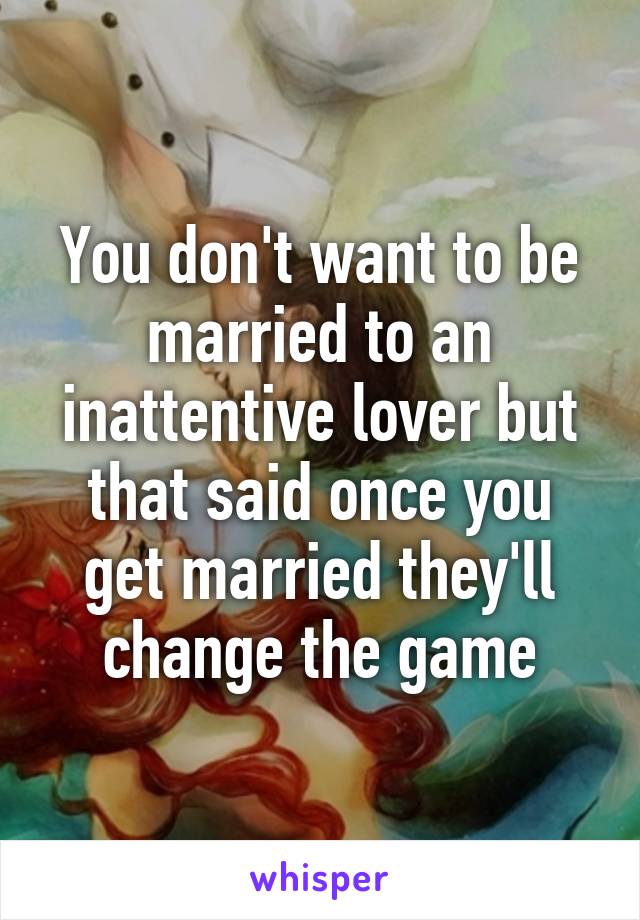 You don't want to be married to an inattentive lover but that said once you get married they'll change the game