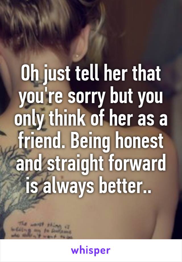 Oh just tell her that you're sorry but you only think of her as a friend. Being honest and straight forward is always better.. 