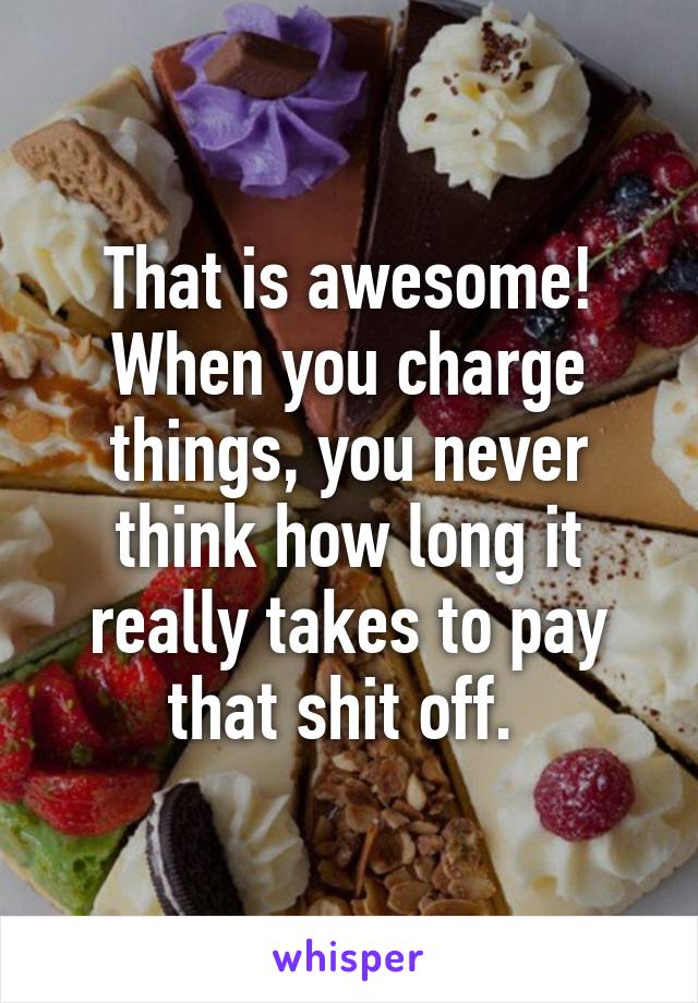 That is awesome! When you charge things, you never think how long it really takes to pay that shit off. 