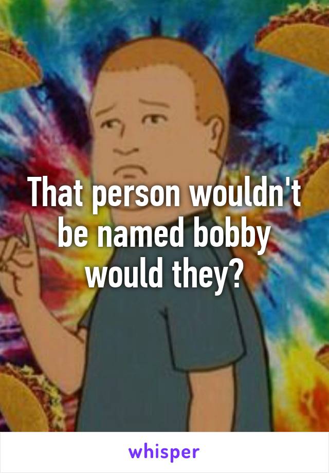 That person wouldn't be named bobby would they?