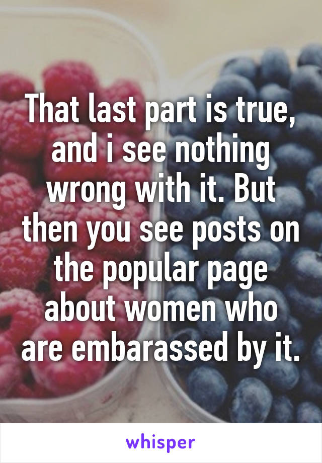 That last part is true, and i see nothing wrong with it. But then you see posts on the popular page about women who are embarassed by it.