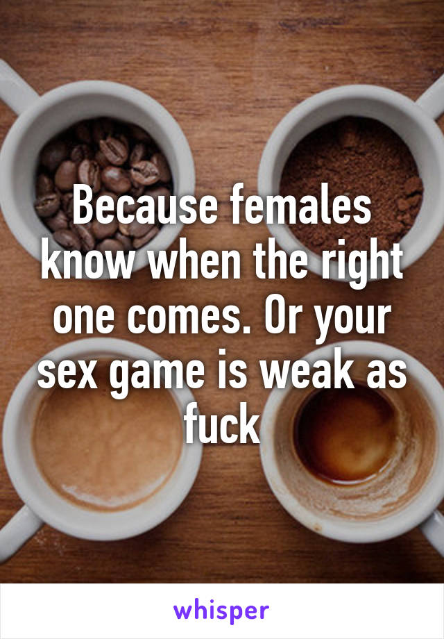 Because females know when the right one comes. Or your sex game is weak as fuck