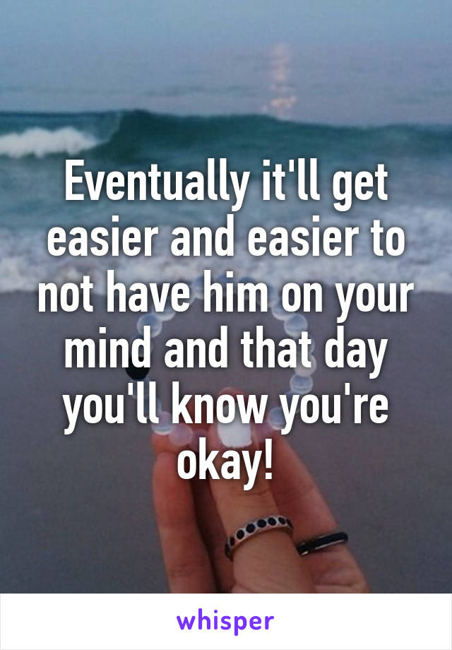 Eventually it'll get easier and easier to not have him on your mind and that day you'll know you're okay!