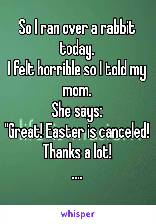 So I ran over a rabbit today.
I felt horrible so I told my mom. 
She says:
"Great! Easter is canceled! Thanks a lot! 
....