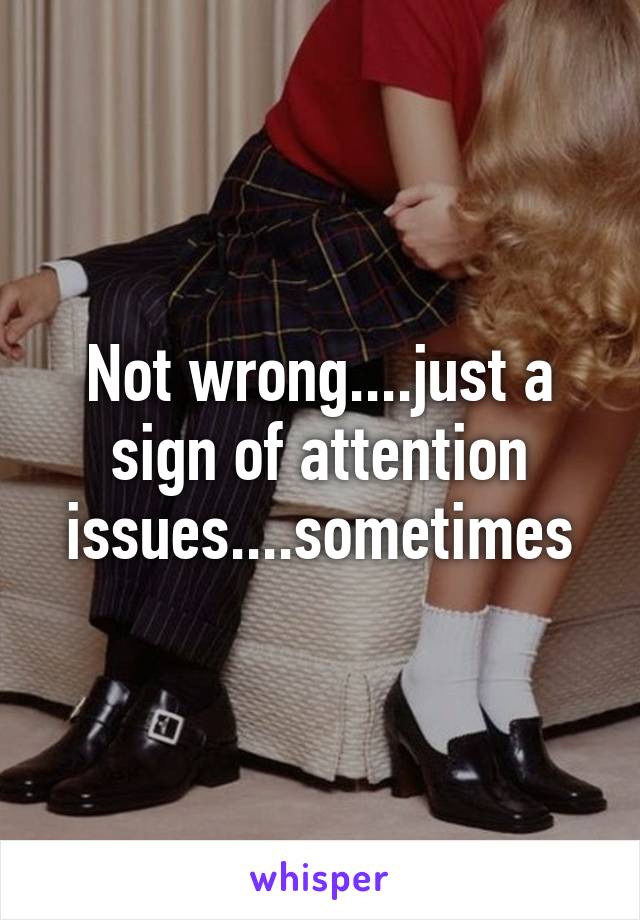 Not wrong....just a sign of attention issues....sometimes