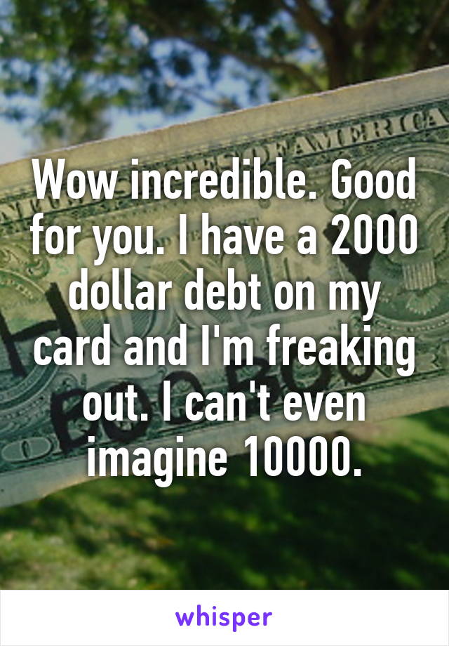 Wow incredible. Good for you. I have a 2000 dollar debt on my card and I'm freaking out. I can't even imagine 10000.