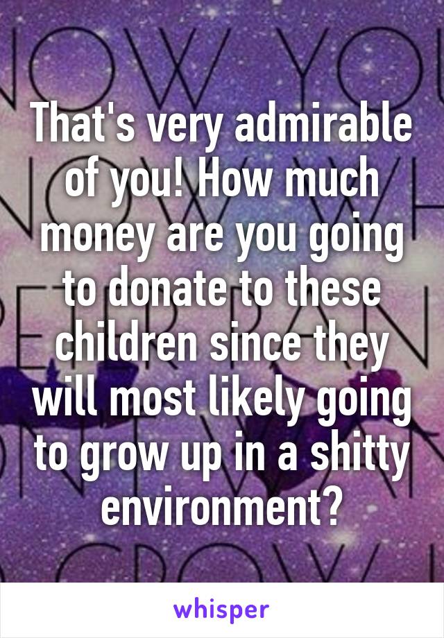 That's very admirable of you! How much money are you going to donate to these children since they will most likely going to grow up in a shitty environment?