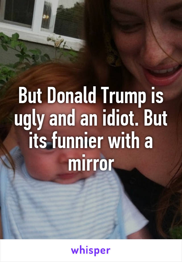 But Donald Trump is ugly and an idiot. But its funnier with a mirror