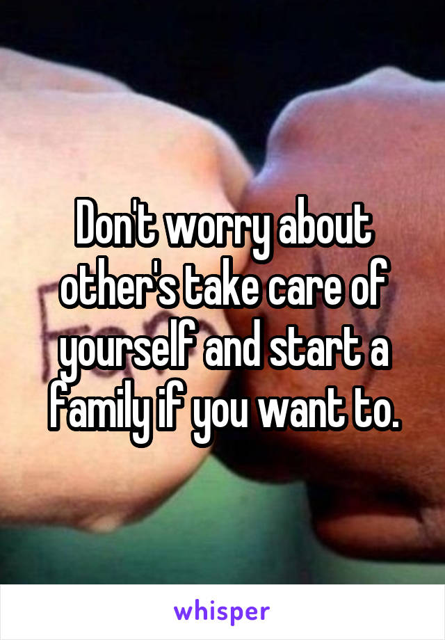 Don't worry about other's take care of yourself and start a family if you want to.