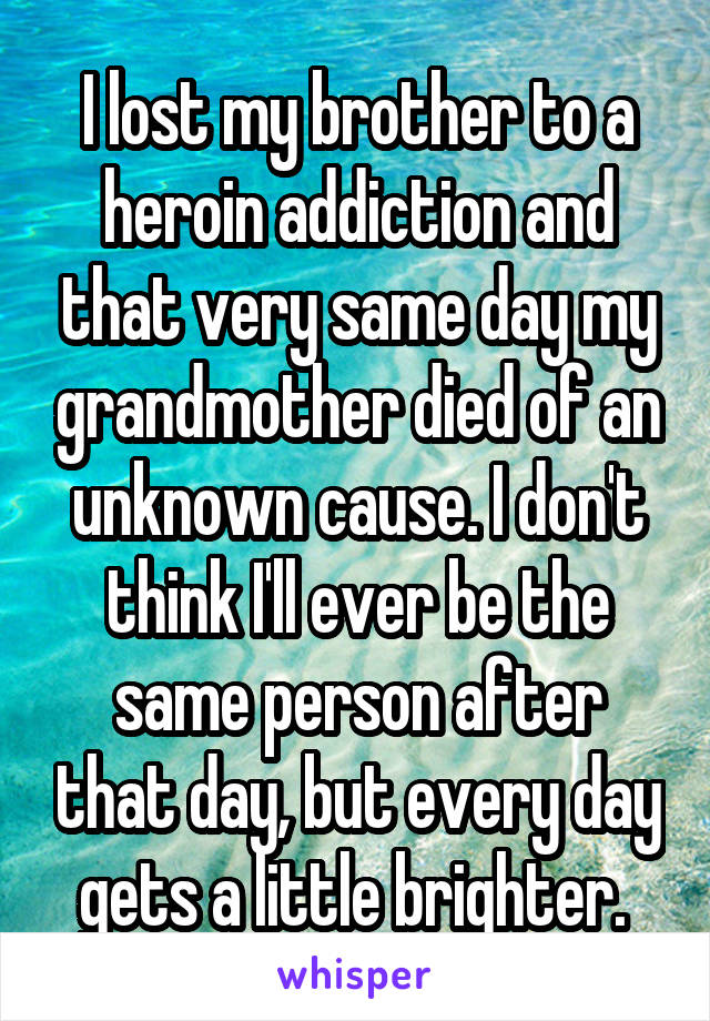 I lost my brother to a heroin addiction and that very same day my grandmother died of an unknown cause. I don't think I'll ever be the same person after that day, but every day gets a little brighter. 