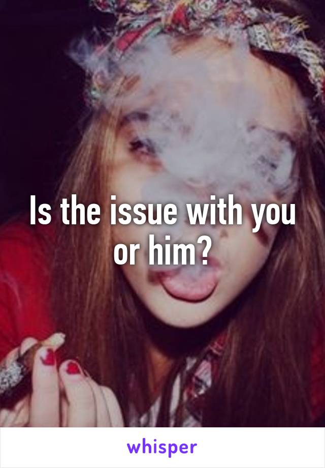 Is the issue with you or him?