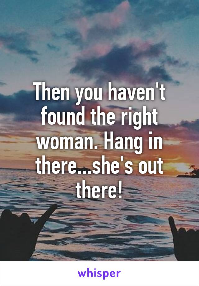 Then you haven't found the right woman. Hang in there...she's out there!