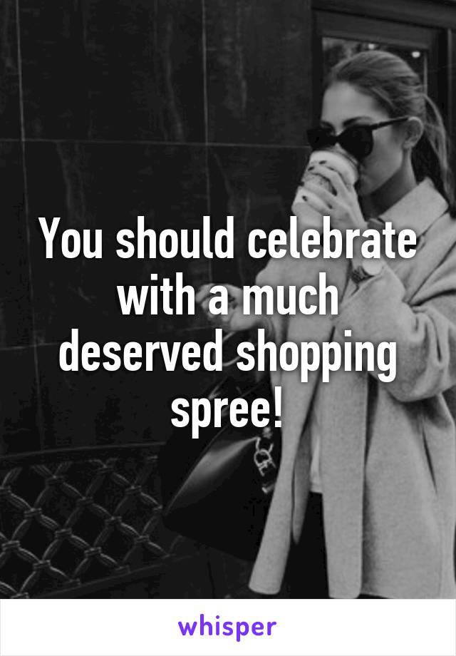 You should celebrate with a much deserved shopping spree!