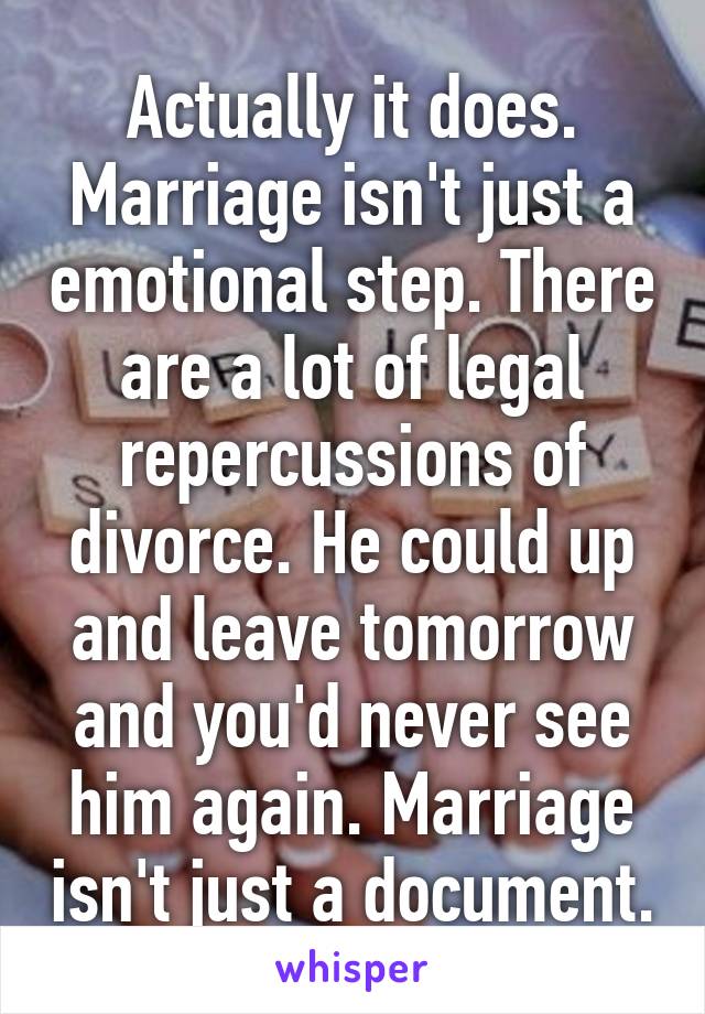 Actually it does. Marriage isn't just a emotional step. There are a lot of legal repercussions of divorce. He could up and leave tomorrow and you'd never see him again. Marriage isn't just a document.