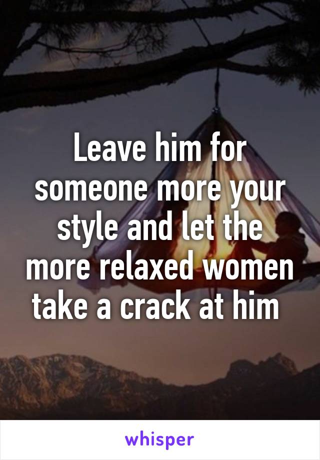 Leave him for someone more your style and let the more relaxed women take a crack at him 