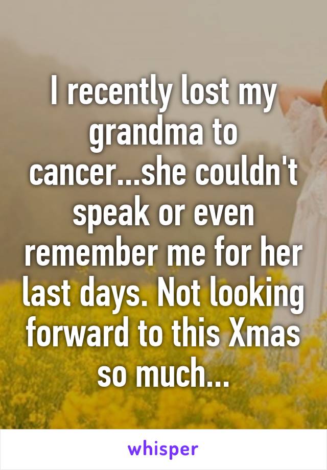 I recently lost my grandma to cancer...she couldn't speak or even remember me for her last days. Not looking forward to this Xmas so much...