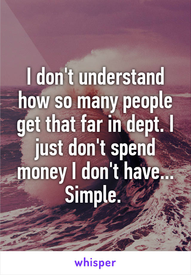 I don't understand how so many people get that far in dept. I just don't spend money I don't have... Simple. 