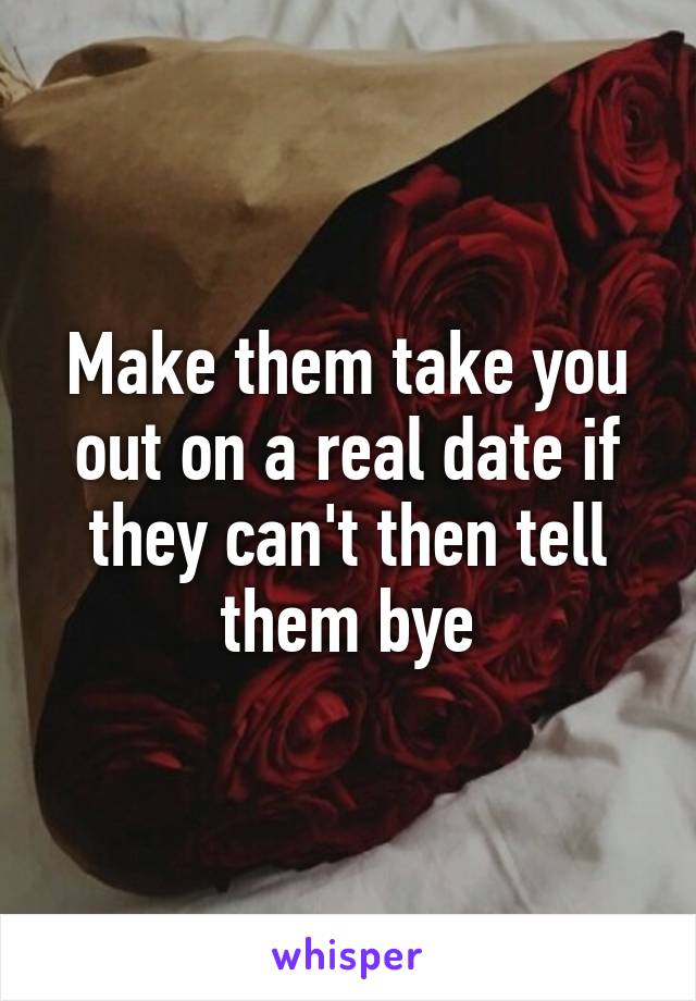 Make them take you out on a real date if they can't then tell them bye