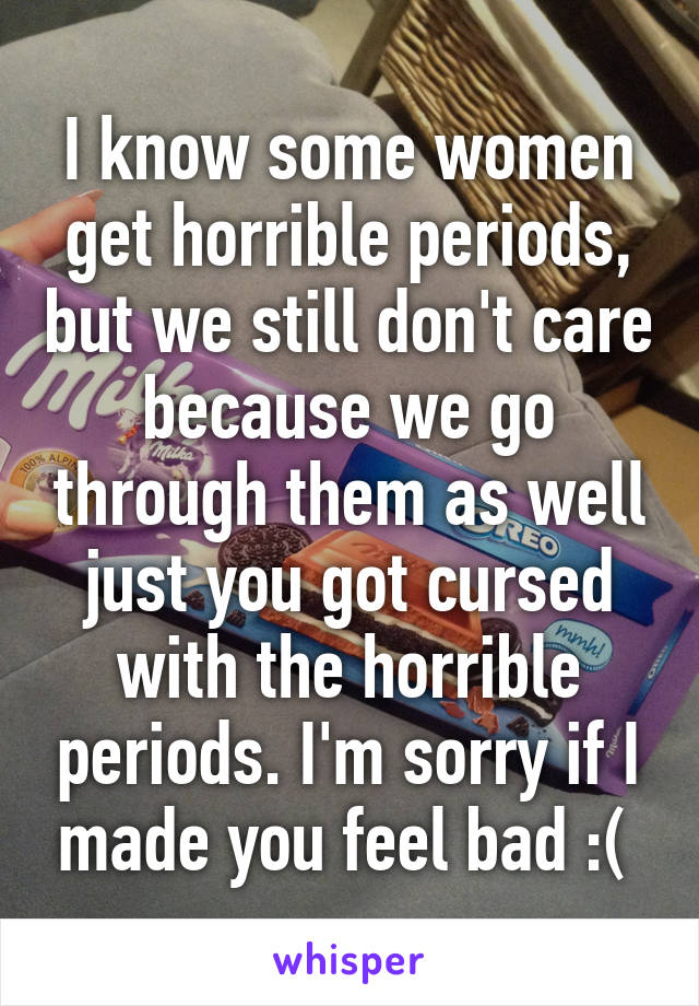 I know some women get horrible periods, but we still don't care because we go through them as well just you got cursed with the horrible periods. I'm sorry if I made you feel bad :( 