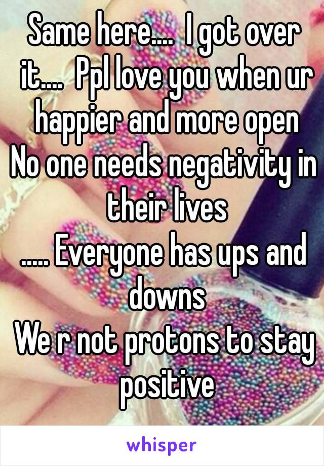 Same here....  I got over it....  Ppl love you when ur happier and more open
No one needs negativity in their lives
..... Everyone has ups and downs
We r not protons to stay positive